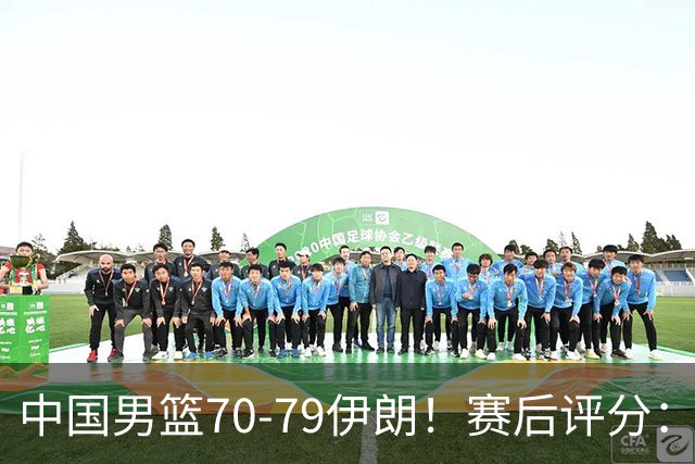 中国男篮70-79伊朗！赛后评分：2人满分，3人优秀，2人不及格