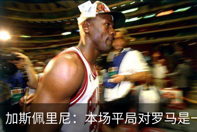 加斯佩里尼：本场平局对罗马是一针强心剂，巴列尔迪是很大的补强