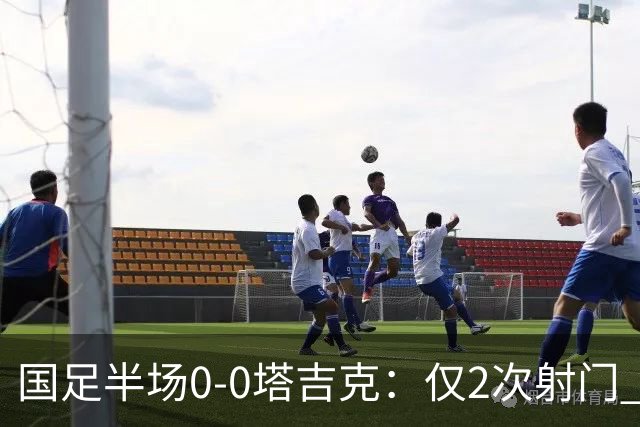 国足半场0-0塔吉克：仅2次射门 韦世豪远射造险+染黄 刘洋失单刀