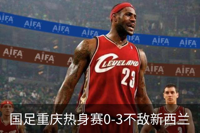 国足重庆热身赛0-3不敌新西兰