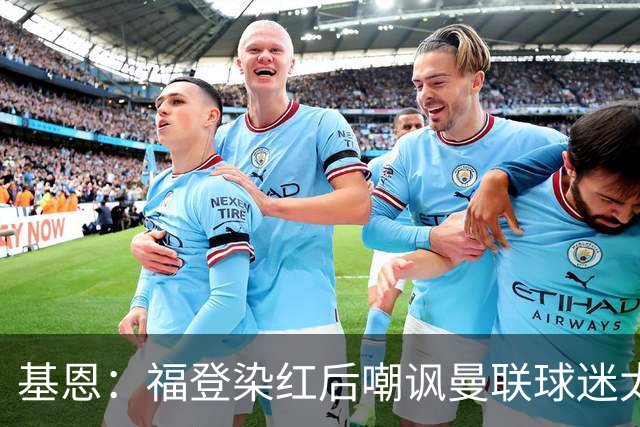 基恩：福登染红后嘲讽曼联球迷太蠢，他应该赶快上大巴