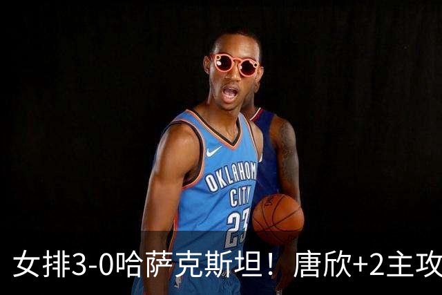 女排3-0哈萨克斯坦！唐欣+2主攻轰37分，2副攻齐发挥，张籽萱太稳