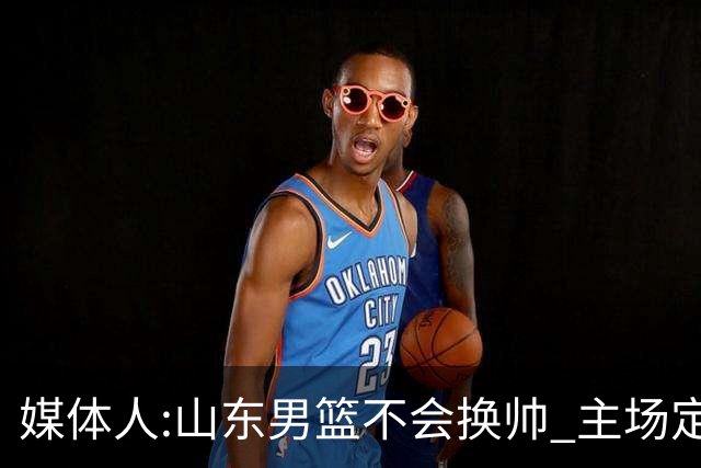 媒体人:山东男篮不会换帅 主场定为省体育中心