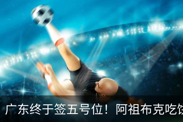 广东终于签五号位！阿祖布克吃饼+护框+篮板不错，但隐患会被针对