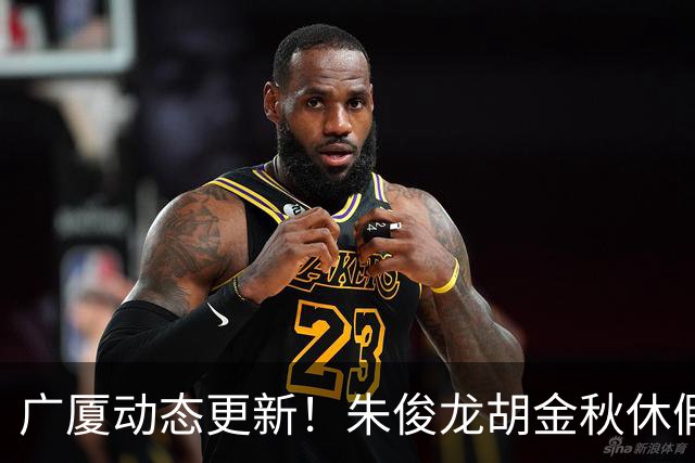 广厦动态更新！朱俊龙胡金秋休假归队，明天与江苏进行教学赛！