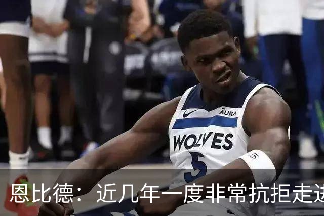 恩比德：近几年一度非常抗拒走进球馆 伤病让我痛苦不堪甚至抑郁