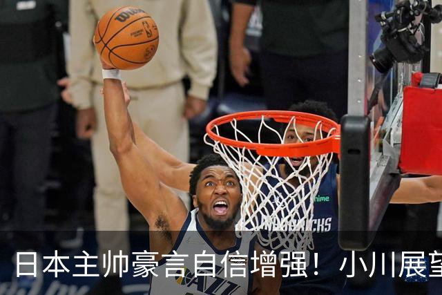 日本主帅豪言自信增强！小川展望半决赛战中国队 廖三宁或成日篮梦魇