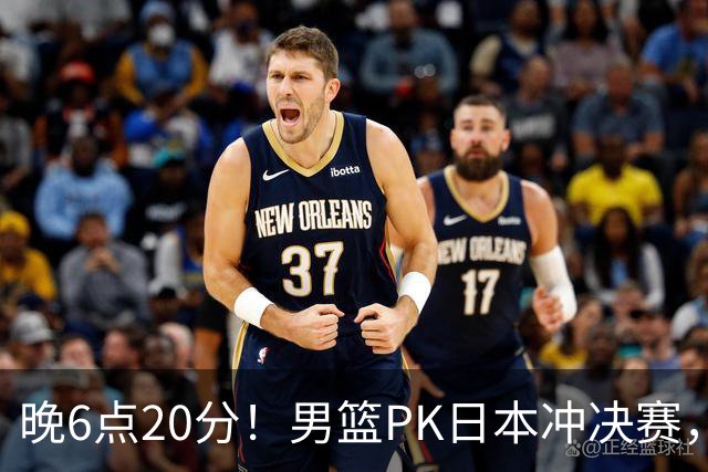 晚6点20分！男篮PK日本冲决赛，核心胜负手明确，郭士强勿重蹈覆辙
