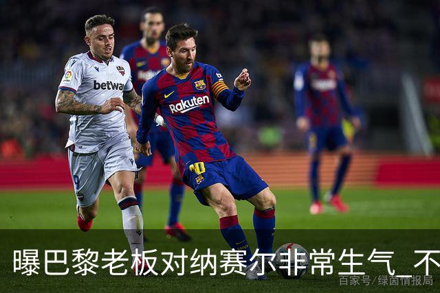 曝巴黎老板对纳赛尔非常生气 不喜欢伯纳乌的冲突