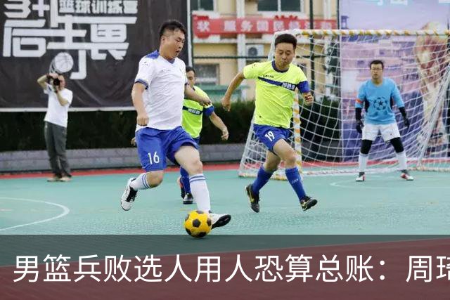 男篮兵败选人用人恐算总账：周琦请缨未果 国手抱怨不让打有望夺金亚运