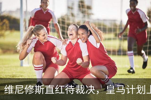 维尼修斯直红待裁决，皇马计划上诉