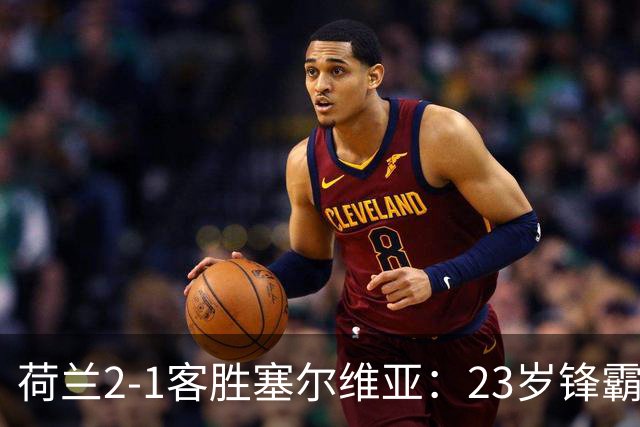 荷兰2-1客胜塞尔维亚：23岁锋霸首发双响，哈维执教橙衣军团迎首胜