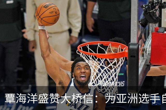 覃海洋盛赞大桥信：为亚洲选手自豪 他的技术值得借鉴