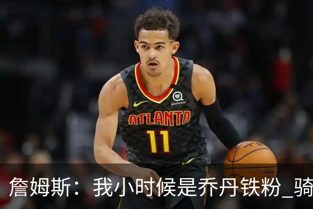詹姆斯：我小时候是乔丹铁粉 骑士GM引导我又喜欢上了便士哈达威
