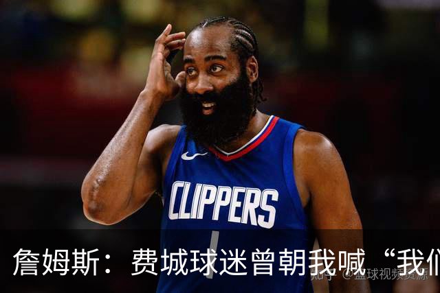 詹姆斯：费城球迷曾朝我喊“我们讨厌你” 如今我们在同一条战线