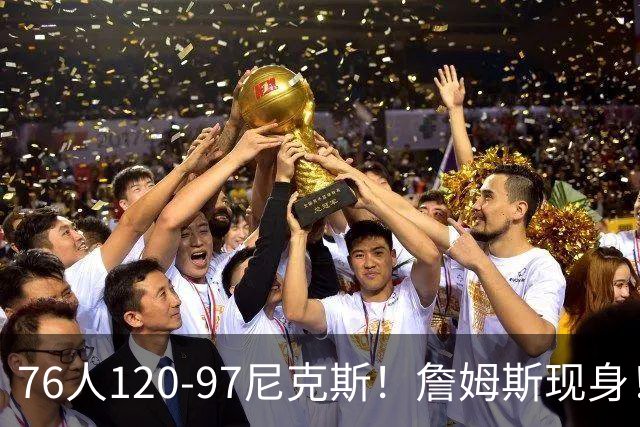 76人120-97尼克斯！詹姆斯现身！76人中锋打了4分钟受伤+赛季报销